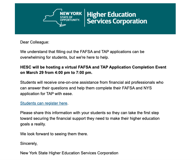  New York State Higher Education Services Dear Colleague:  We understand that filling out the FAFSA and TAP applications can be overwhelming for students, but we're here to help.  HESC will be hosting a virtual FAFSA and TAP Application Completion Event on March 29 from 4:00 pm to 7:00 pm.  Students will receive one-on-one assistance from financial aid professionals who can answer their questions and help them complete their FAFSA and NYS application for TAP with ease.  Students can register here.  Please share this information with your students so they can take the first step toward securing the financial support they need to make their higher education goals a reality.  We look forward to seeing them there.  Sincerely,  New York State Higher Education Services Corporation