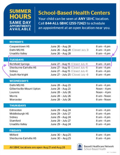 SUMMER HOURS SAME DAY APPOINTMENTS AVAILABLE MONDAYS Cooperstown HS Delhi MS/HS Unadilla Valley TUESDAYS Richfield Springs Sherburne-Earlville HS Sidney South Kortright WEDNESDAYS Delhi MS/HS Gilbertsville-Mount Upton Laurens Morris Worcester THURSDAYS Edmeston Middleburgh HS Sidney Stamford Unadilla Valley FRIDAYS Milford Sherburne-Earlville HS School-Based Health Centers Your child can be seen at ANY SBHC location. Call 844-ALL-SBHC (255-7242) to schedule an appointment at an open location near you. June 26 – Aug 28 June 26 – Aug 28 (Closed July 3) June 26 – Aug 28 June 27 – Aug 15 (Closed July 4) June 27 – Aug 15 (Closed July 4) 8 am – 4 pm 8 am – 4 pm 8 am – 4 pm 8 am – 4 pm